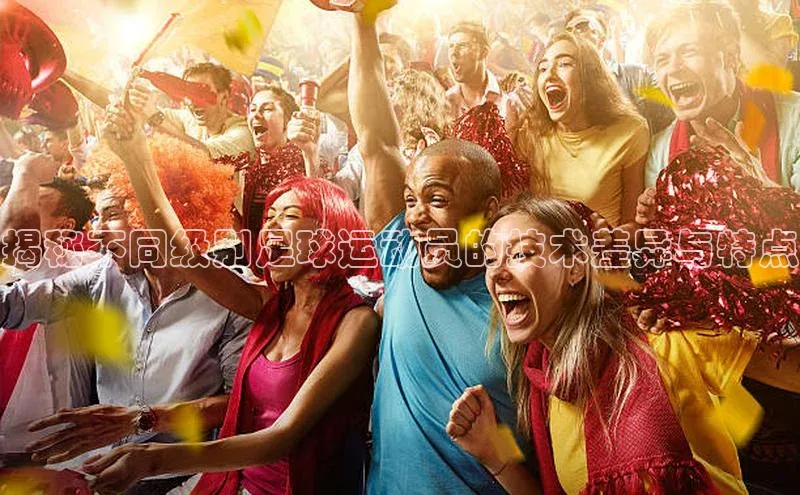 万向娱乐app官方下载百度教育揭秘不同级别足球运动员的技术差异与特点