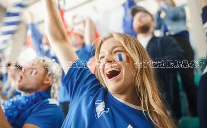 万向娱乐登录哇咔哇咔文化潮流风尚：时尚与运动的完美融合——赛事运动服新品发布