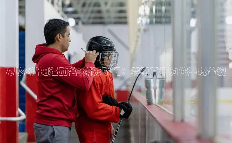 尽览<洛阳运动会>精彩瞬间：赛事直播为你呈现全貌