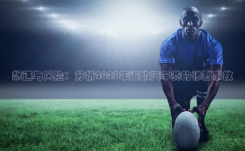 飙速与风险：分析2023年运动汽车赛的惨烈事故