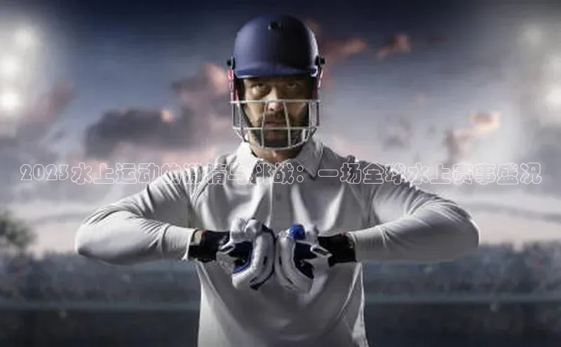 2023水上运动的激情与挑战：一场全球水上赛事盛况