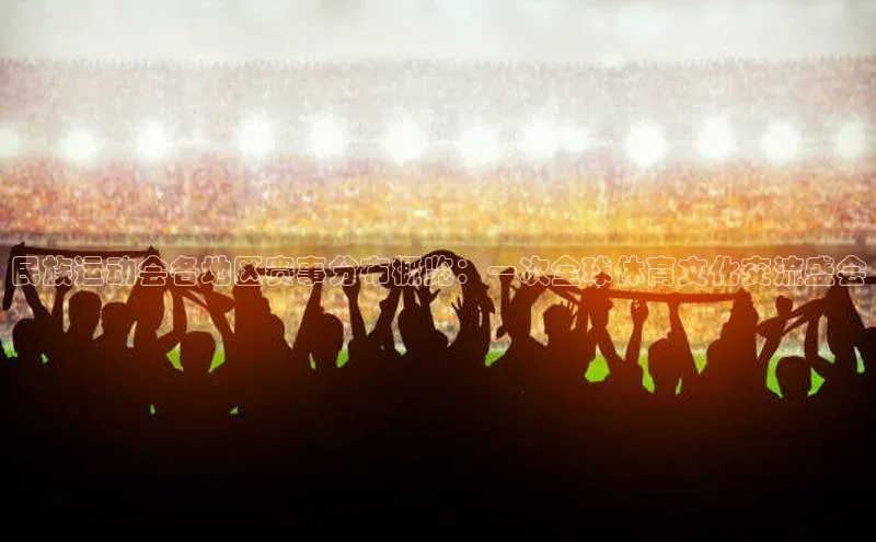 民族运动会各地区赛事分布概览：一次全球体育文化交流盛会